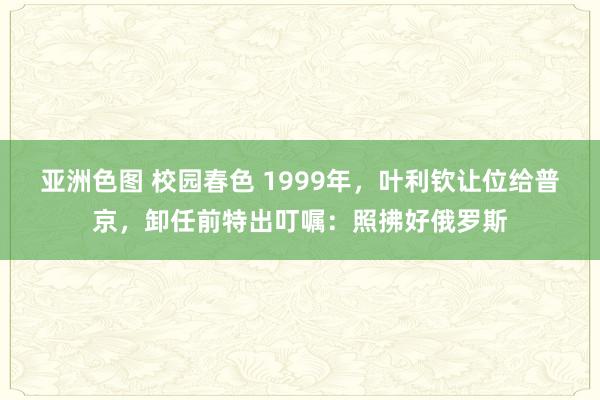 亚洲色图 校园春色 1999年，叶利钦让位给普京，卸任前特出叮嘱：照拂好俄罗斯