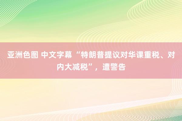 亚洲色图 中文字幕 “特朗普提议对华课重税、对内大减税”，遭警告