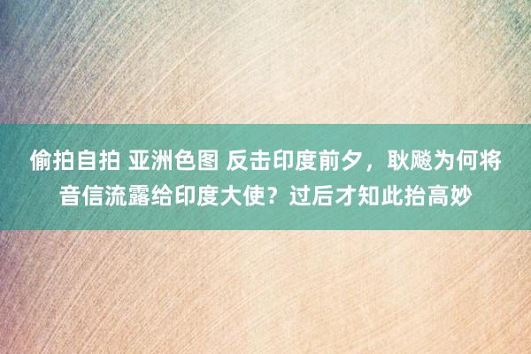 偷拍自拍 亚洲色图 反击印度前夕，耿飚为何将音信流露给印度大使？过后才知此抬高妙