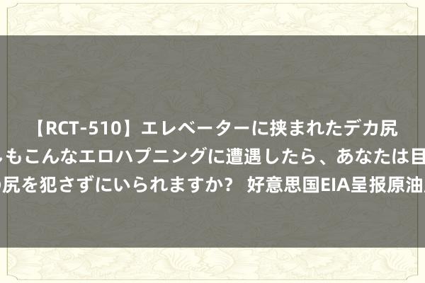 【RCT-510】エレベーターに挟まれたデカ尻女子校生をガン突き もしもこんなエロハプニングに遭遇したら、あなたは目の前の尻を犯さずにいられますか？ 好意思国EIA呈报原油库存下降燃料库存加多，油价下滑