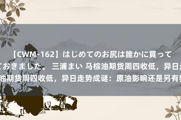 【CWM-162】はじめてのお尻は誰かに買って欲しくて今日までとっておきました。 三浦まい 马棕油期货周四收低，异日走势成谜：原油影响还是另有狡饰？