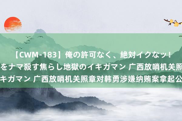 【CWM-183】俺の許可なく、絶対イクなッ！！！！！ 2 早漏オンナをナマ殺す焦らし地獄のイキガマン 广西放哨机关照章对韩勇涉嫌纳贿案拿起公诉