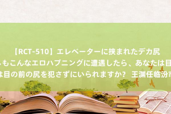 【RCT-510】エレベーターに挟まれたデカ尻女子校生をガン突き もしもこんなエロハプニングに遭遇したら、あなたは目の前の尻を犯さずにいられますか？ 王渊任临汾市委副布告、政法委布告