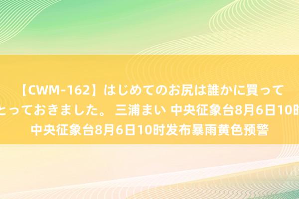 【CWM-162】はじめてのお尻は誰かに買って欲しくて今日までとっておきました。 三浦まい 中央征象台8月6日10时发布暴雨黄色预警