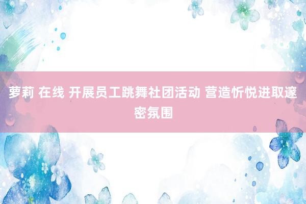 萝莉 在线 开展员工跳舞社团活动 营造忻悦进取邃密氛围