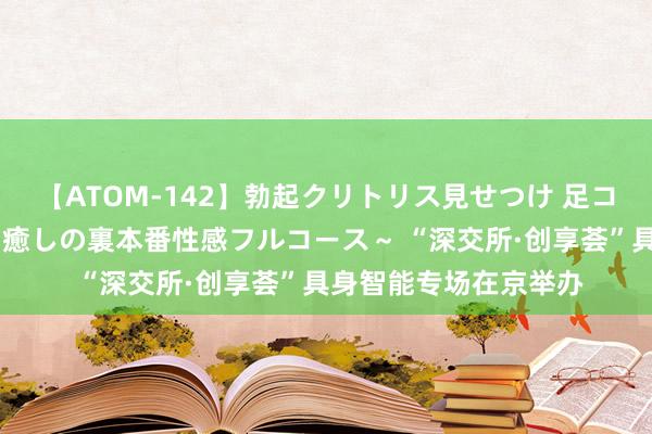 【ATOM-142】勃起クリトリス見せつけ 足コキ回春クリニック ～癒しの裏本番性感フルコース～ “深交所·创享荟”具身智能专场在京举办