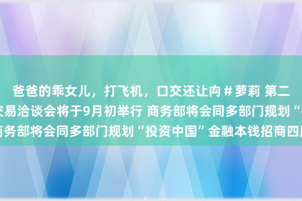 爸爸的乖女儿，打飞机，口交还让禸＃萝莉 第二十四届中国国外投资交易洽谈会将于9月初举行 商务部将会同多部门规划“投资中国”金融本钱招商四肢