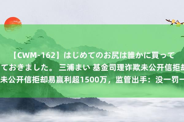 【CWM-162】はじめてのお尻は誰かに買って欲しくて今日までとっておきました。 三浦まい 基金司理诈欺未公开信拒却易赢利超1500万，监管出手：没一罚一，10年禁入！