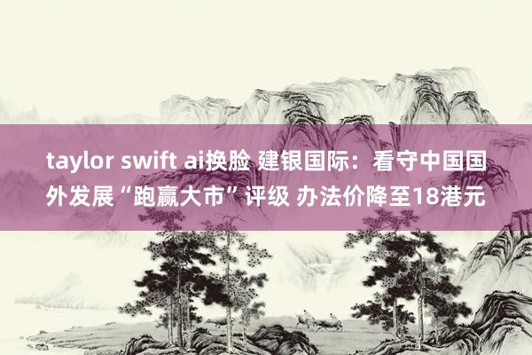 taylor swift ai换脸 建银国际：看守中国国外发展“跑赢大市”评级 办法价降至18港元