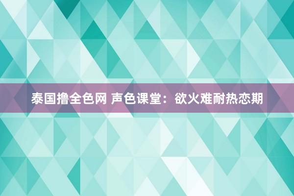 泰国撸全色网 声色课堂：欲火难耐热恋期