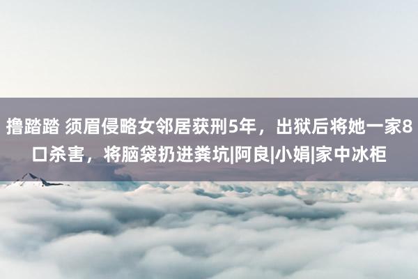 撸踏踏 须眉侵略女邻居获刑5年，出狱后将她一家8口杀害，将脑袋扔进粪坑|阿良|小娟|家中冰柜