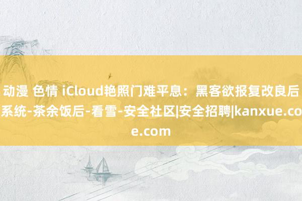 动漫 色情 iCloud艳照门难平息：黑客欲报复改良后的系统-茶余饭后-看雪-安全社区|安全招聘|kanxue.com