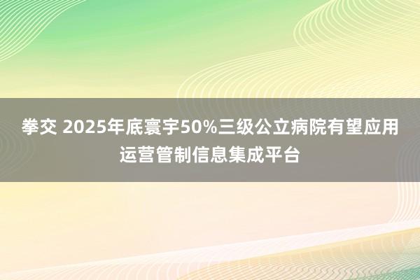 拳交 2025年底寰宇50%三级公立病院有望应用运营管制信息集成平台