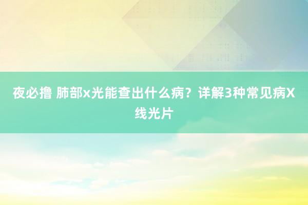 夜必撸 肺部x光能查出什么病？详解3种常见病X线光片