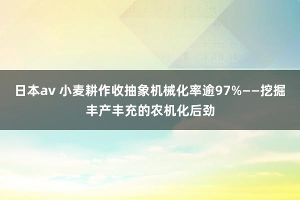 日本av 小麦耕作收抽象机械化率逾97%——挖掘丰产丰充的农机化后劲