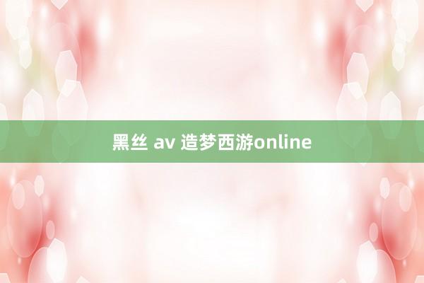 黑丝 av 造梦西游online