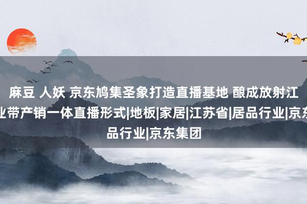 麻豆 人妖 京东鸠集圣象打造直播基地 酿成放射江苏产业带产销一体直播形式|地板|家居|江苏省|居品行业|京东集团