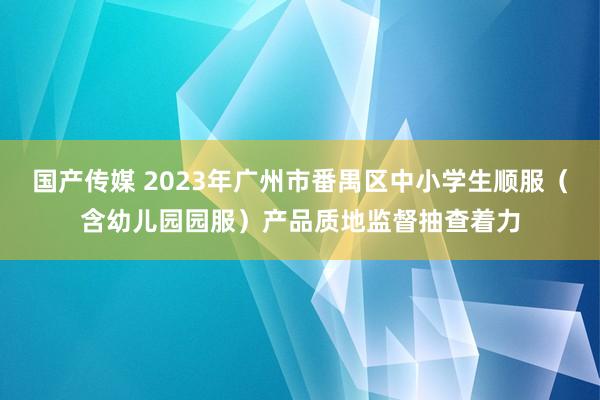 国产传媒 2023年广州市番禺区中小学生顺服（含幼儿园园服）产品质地监督抽查着力