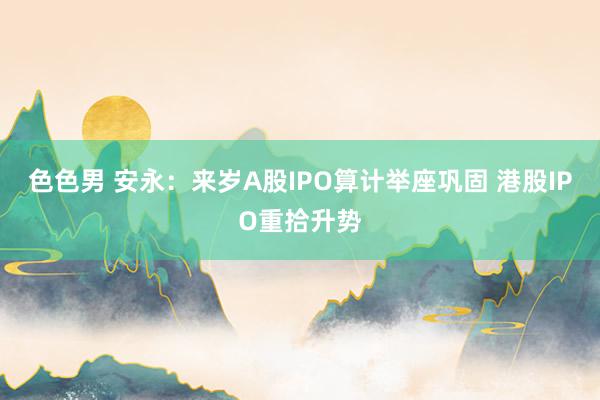 色色男 安永：来岁A股IPO算计举座巩固 港股IPO重拾升势